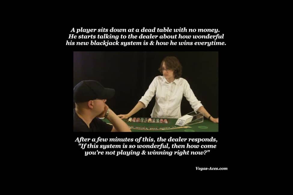 A player sits down on a dead table with no money. He starts talking to the dealer about how wonderful his new blackjack system is and how he wins every time. After a few minutes of this, the dealer responds 'If this system is so wonderful, then how come you're not playing and winning right now?